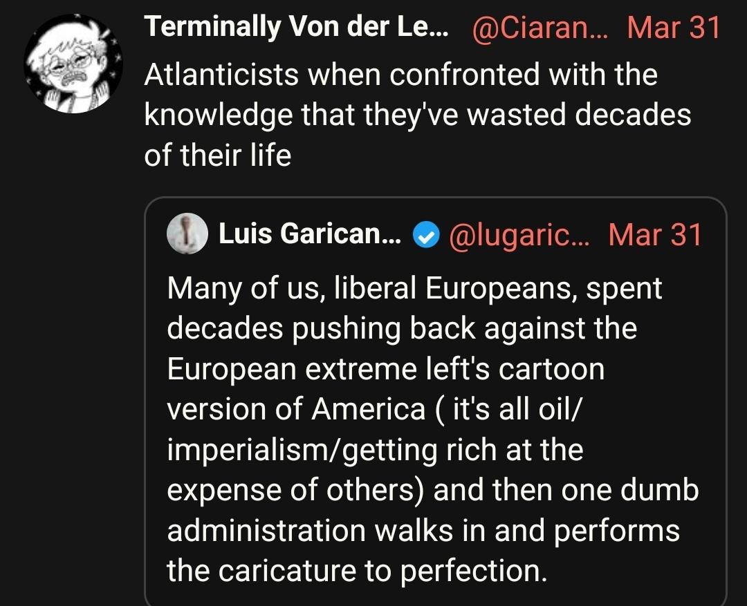 
Terminally Von der Leyen
@Ciaranxo
Mar 31
Atlanticists when confronted with the knowledge that they've wasted decades of their life

Quote tweeted
Many of us, liberal Europeans, spent decades pushing back against the European extreme left's cartoon version of America ( it's all oil/ imperialism/getting rich at the expense of others) and then one dumb administration walks in and performs the caricature to perfection.