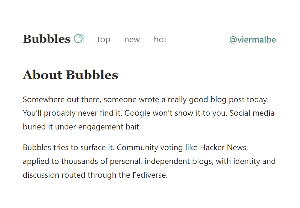 About Bubbles
Somewhere out there, someone wrote a really good blog post today. You'll probably never find it. Google won't show it to you. Social media buried it under engagement bait.

Bubbles tries to surface it. Community voting like Hacker News, applied to thousands of personal, independent blogs, with identity and discussion routed through the Fediverse.