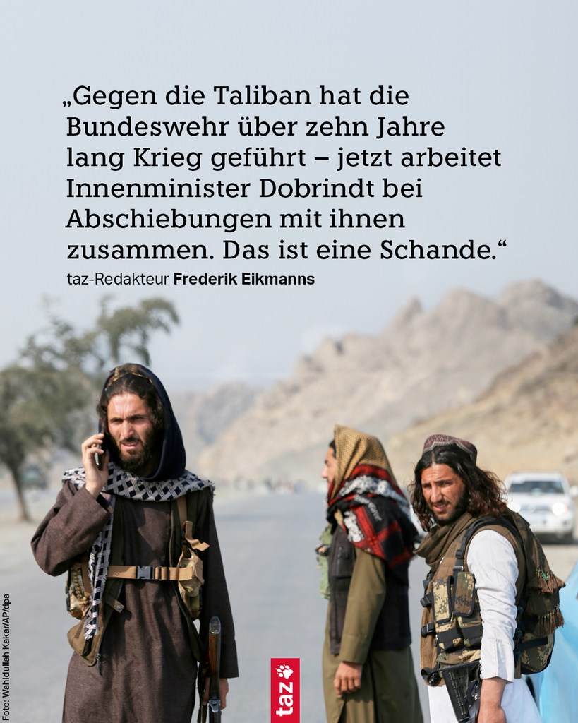 Taliban-Soldaten am Grenzübergang zu Pakistan. Text: „Gegen die Taliban hat die Bundeswehr über zehn Jahre lang Krieg geführt – jetzt arbeitet Innenminister Dobrindt bei Abschiebungen mit ihnen zusammen. Das ist eine Schande.“

taz-Redakteur Frederik Eikmanns
 