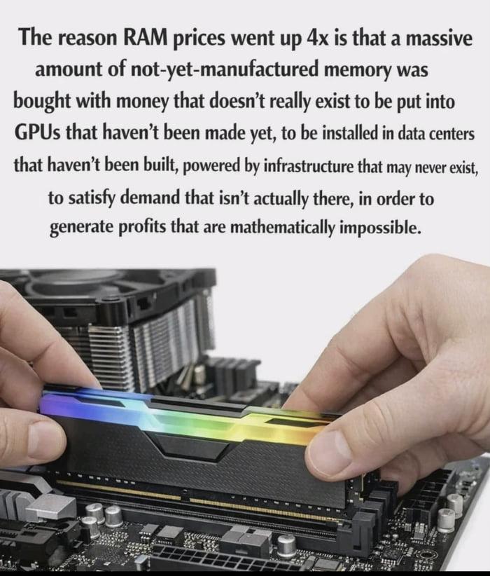 The reason RAM prices went up 4x is that a massive amount of not-yet-manufactured memory was bought with money that doesn’t really exist to be put into GPUs that haven't been made yet, to be installed in data centers that haven't been built, powered by infrastructure that may never exist, to satisfy demand that isn’t actually there, in order to generate profits that are mathematically impossible.