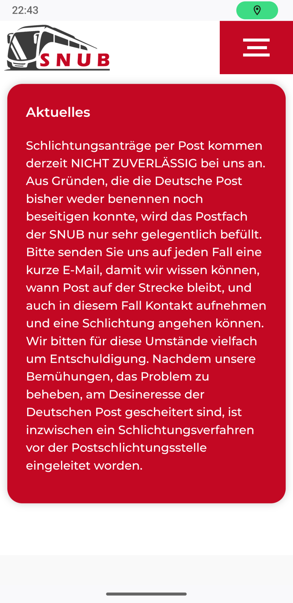 Aktuelles								

Schlichtungsanträge per Post kommen derzeit NICHT ZUVERLÄSSIG bei uns an. Aus Gründen, die die Deutsche Post bisher weder benennen noch beseitigen konnte, wird das Postfach der SNUB nur sehr gelegentlich befüllt. Bitte senden Sie uns auf jeden Fall eine kurze E-Mail, damit wir wissen können, wann Post auf der Strecke bleibt, und auch in diesem Fall Kontakt aufnehmen und eine Schlichtung angehen können.
Wir bitten für diese Umstände vielfach um Entschuldigung. Nachdem unsere Bemühungen, das Problem zu beheben, am Desineresse der Deutschen Post gescheitert sind, ist inzwischen ein Schlichtungsverfahren vor der Postschlichtungsstelle eingeleitet worden.