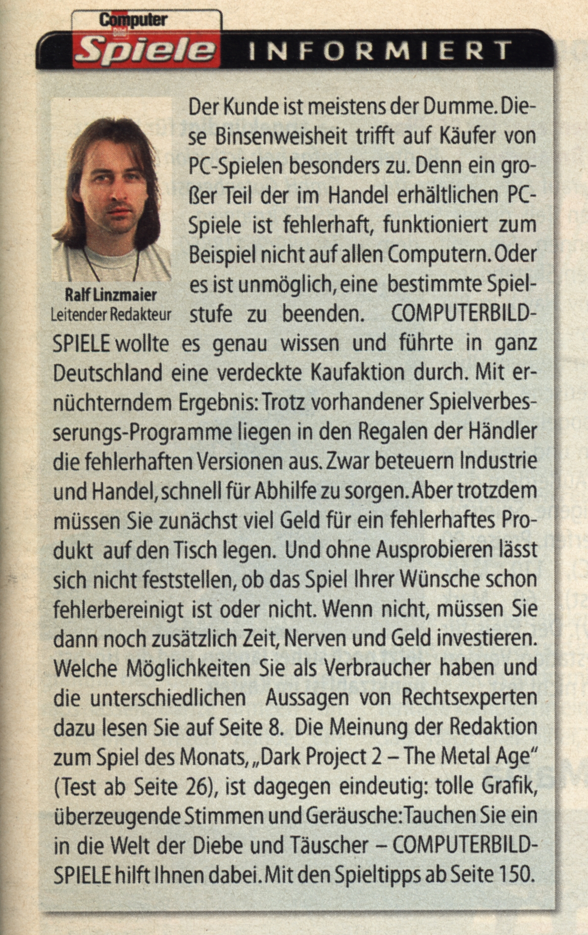 Screenshot von "Computer Bild Spiele informiert " vom etwas ungepflegt wirkenden leitenden Redakteur Ralf Linzmaier in der Ausgabe 5/2000 von archive.org:
"Der Kunde ist meistens der Dumme. Diese Binsenweisheit trifft auf Käufer von PC-Spielen besonders zu. Denn ein großer Teil der im Handel erhältlichen PC-Spiele ist fehlerhaft, funktioniert zum Beispiel nicht auf allen Computern. Oder es ist unmöglich, eine bestimmte Spielstufe zu beenden. COMPUTERBILD-SPIELE wollte es genau wissen und führte in ganz Deutschland eine verdeckte Kaufaktion durch. Mit ernüchterndem Ergebnis: Trotz vorhandener Spielverbesserungs-Programme liegen in den Regalen der Händler die fehlerhaften Versionen aus. Zwar beteuern Industrie und Handel, schnell für Abhilfe zu sorgen.Aber trotzdem müssen Sie zunächst viel Geld für ein fehlerhaftes Produkt auf den Tisch legen. Und ohne Ausprobieren lässt sich nicht feststellen, ob das Spiel Ihrer Wünsche schon fehlerbereinigt ist oder nicht. Wenn nicht, müssen Sie dann noch zusätzlich Zeit, Nerven und Geld investieren. [...]"