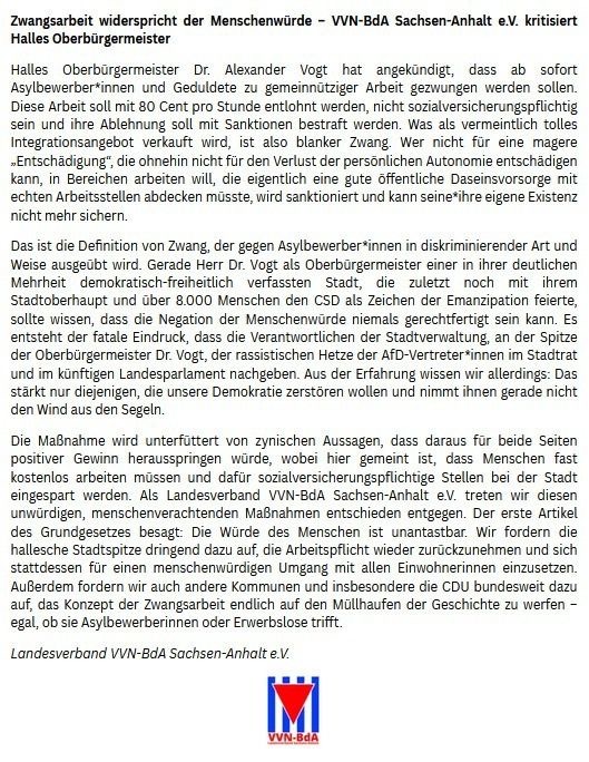 Zwangsarbeit widerspricht der Menschenwürde - VVN-BdA Sachsen-Anhalt e.V. kritisiert
Halles Oberbürgermeister
Halles
Oberbürgermeister Dr. Alexander Vogt
hat angekündigt, dass ab sofort
Asylbewerber*innen und Geduldete zu gemeinnütziger Arbeit gezwungen werden sollen.
Diese Arbeit soll mit 80 Cent pro Stunde entlohnt werden, nicht sozialversicherungspflichtig sein und ihre Ablehnung soll mit Sanktionen bestraft werden. Was als vermeintlich tolles Integrationsangebot verkauft wird, ist also blanker Zwang. Wer nicht für eine magere „Entschädigung", die ohnehin nicht für den Verlust der persönlichen Autonomie entschädigen kann, in Bereichen arbeiten will, die eigentlich eine gute öffentliche Daseinsvorsorge mit echten Arbeitsstellen abdecken müsste, wird sanktioniert und kann seine*ihre eigene Existenz nicht mehr sichern.
Das ist die Definition von Zwang, der gegen Asylbewerber*innen in diskriminierender Art und Weise ausgeübt wird. Gerade Herr Dr. Vogt als Oberbürgermeister einer in ihrer deutlichen
Mehrheit
demokratisch-freiheitlich verfassten Stadt, die zuletzt noch mit ihrem
Stadtoberhaupt und über 8.000 Menschen den CSD als Zeichen der Emanzipation feierte, sollte wissen, dass die Negation der Menschenwürde niemals gerechtfertigt sein kann. Es entsteht der fatale Eindruck, dass die Verantwortlichen der Stadtverwaltung, an der Spitze der Oberbürgermeister Dr. Vogt, der rassistischen Hetze der AfD-Vertreter*innen im Stadtrat und im künftigen Landesparlament nachgeben. Aus der Erfahrung wissen wir allerdings: Das stärkt nur diejenigen, die unsere Demokratie zerstören wollen und nimmt ihnen gerade nicht den Wind aus den Segeln.
Die Maßnahme wird unterfüttert von zynischen Aussagen, dass daraus für beide Seiten positiver Gewinn herausspringen würde, wobei hier gemeint ist, dass Menschen fast kostenlos arbeiten müssen und dafür sozialversicherungspflichtige Stellen bei der Stadt eingespart werden. Als Landesverband VVN-BdA Sachsen-Anhalt e.V. treten wir diesen unwürdigen, menschenverachtenden Maßnahmen entschieden entgegen. Der erste Artikel des Grundgesetzes besagt: Die Würde des Menschen ist unantastbar. Wir fordern die hallesche Stadtspitze dringend dazu auf, die Arbeitspflicht wieder zurückzunehmen und sich stattdessen für einen menschenwürdigen Umgang mit allen Einwohnerinnen einzusetzen.
Außerdem fordern wir auch andere Kommunen und insbesondere die CDU bundesweit dazu auf, das Konzept der Zwangsarbeit endlich auf den Müllhaufen der Geschichte zu werfen - egal, ob sie Asylbewerberinnen oder Erwerbslose trifft.
Landesverband VVN-BdA Sachsen-Anhalt e.V. VVN-BdA