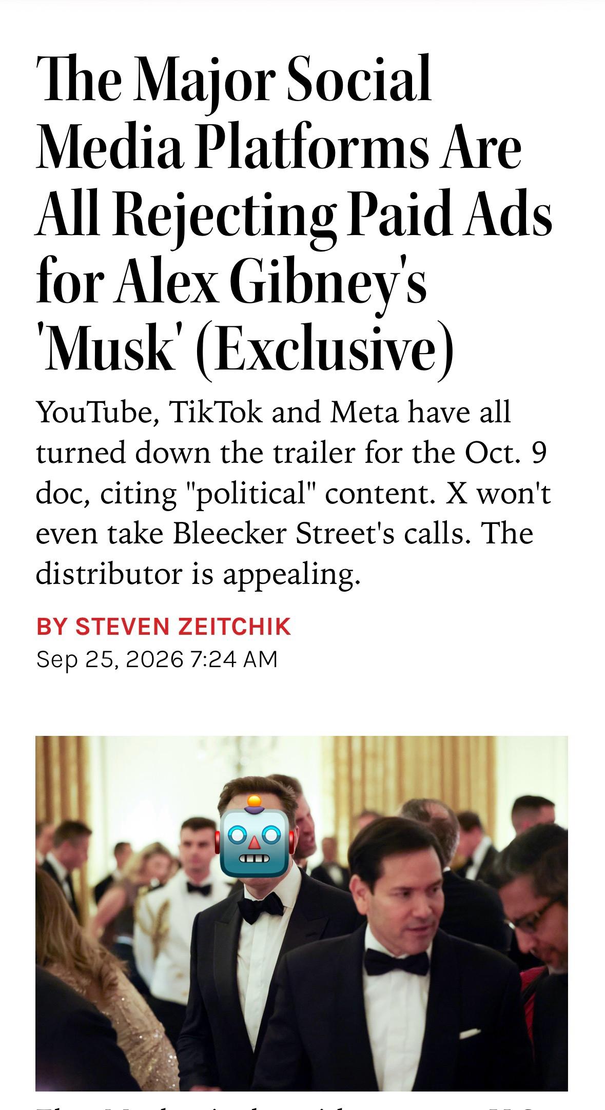 Screenshot of a story from by Steven Zeitchik at the Hollywood reporter for today 25 Sep 2026. The headline reads, "The Major Social Media Platforms Are All Rejecting Paid Ads for Alex Gibney's 'Musk' (Exclusive)" 

Below the headline it reads, "YouTube, TikTok and Meta have all turned down the trailer for the Oct. 9 doc, citing 'political' content. X won't even take Bleecker Street's calls. The distributor is appealing."

Below the text is a photo of Musk with the robot emoji face over his hateful visage schmoozing at a black tie soirée with Secretary of State Marco Rubio.